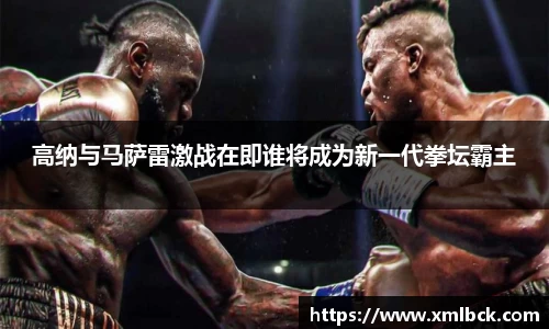 高纳与马萨雷激战在即谁将成为新一代拳坛霸主